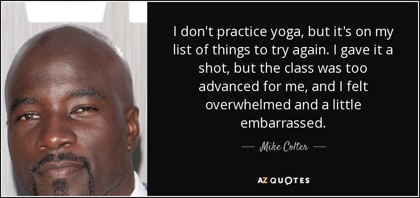 I don't practice yoga, but it's on my list of things to try again. I gave it a shot, but the class was too advanced for me, and I felt overwhelmed and a little embarrassed. - Mike Colter