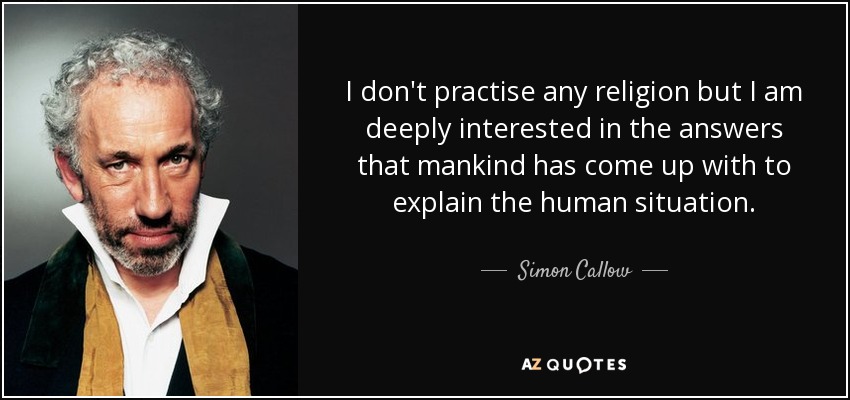 I don't practise any religion but I am deeply interested in the answers that mankind has come up with to explain the human situation. - Simon Callow