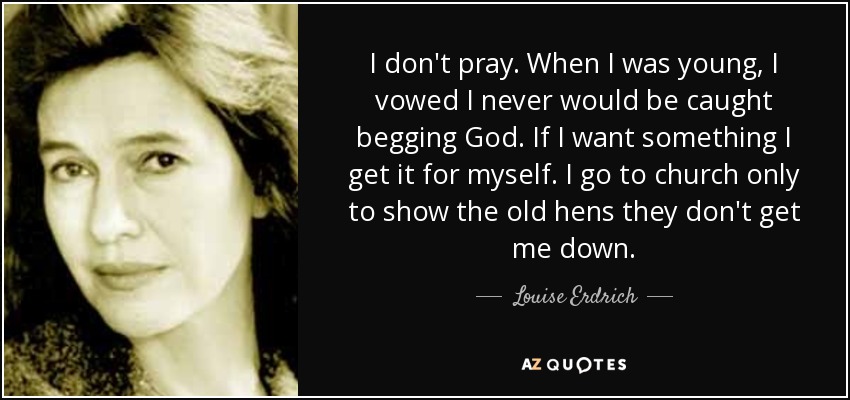 I don't pray. When I was young, I vowed I never would be caught begging God. If I want something I get it for myself. I go to church only to show the old hens they don't get me down. - Louise Erdrich