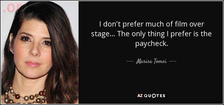 I don't prefer much of film over stage... The only thing I prefer is the paycheck. - Marisa Tomei