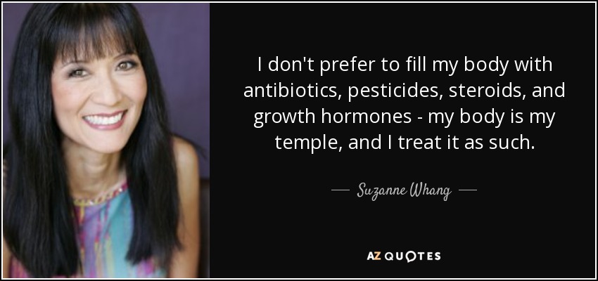 I don't prefer to fill my body with antibiotics, pesticides, steroids, and growth hormones - my body is my temple, and I treat it as such. - Suzanne Whang