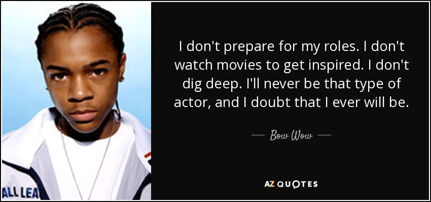 I don't prepare for my roles. I don't watch movies to get inspired. I don't dig deep. I'll never be that type of actor, and I doubt that I ever will be. - Bow Wow