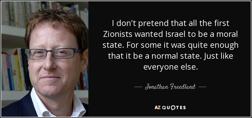 I don't pretend that all the first Zionists wanted Israel to be a moral state. For some it was quite enough that it be a normal state. Just like everyone else. - Jonathan Freedland