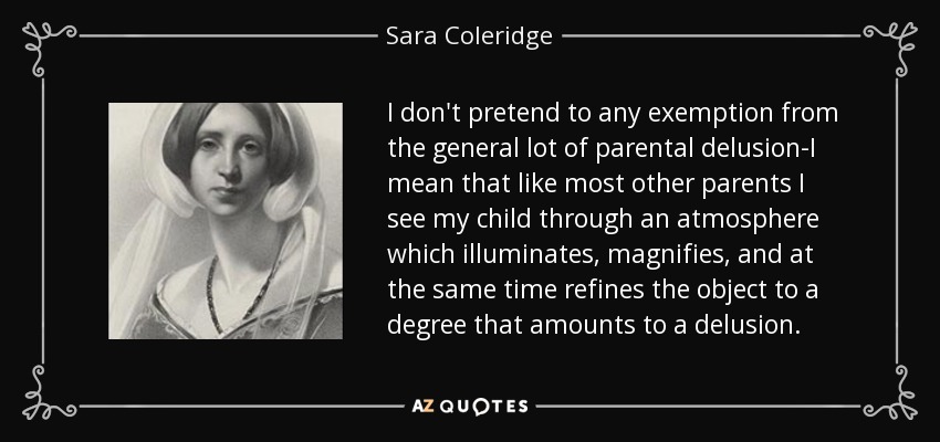 I don't pretend to any exemption from the general lot of parental delusion-I mean that like most other parents I see my child through an atmosphere which illuminates, magnifies, and at the same time refines the object to a degree that amounts to a delusion. - Sara Coleridge