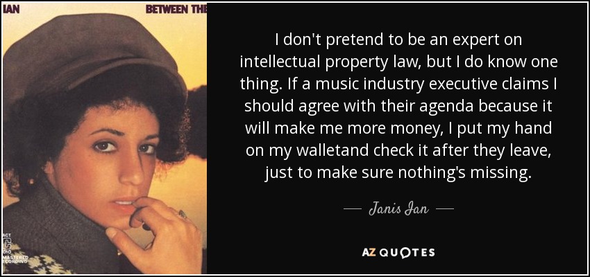 I don't pretend to be an expert on intellectual property law, but I do know one thing. If a music industry executive claims I should agree with their agenda because it will make me more money, I put my hand on my walletand check it after they leave, just to make sure nothing's missing. - Janis Ian