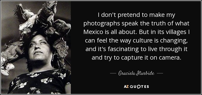 I don't pretend to make my photographs speak the truth of what Mexico is all about. But in its villages I can feel the way culture is changing, and it's fascinating to live through it and try to capture it on camera. - Graciela Iturbide
