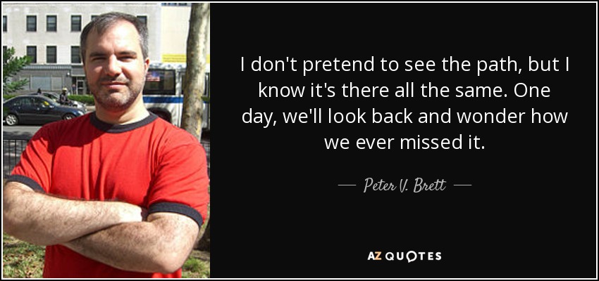 I don't pretend to see the path, but I know it's there all the same. One day, we'll look back and wonder how we ever missed it. - Peter V. Brett
