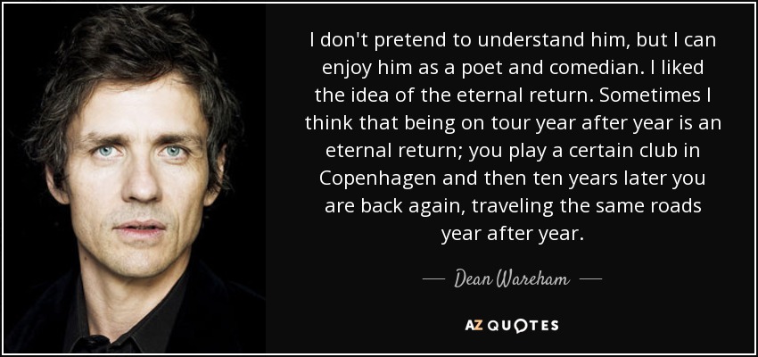 I don't pretend to understand him, but I can enjoy him as a poet and comedian. I liked the idea of the eternal return. Sometimes I think that being on tour year after year is an eternal return; you play a certain club in Copenhagen and then ten years later you are back again, traveling the same roads year after year. - Dean Wareham