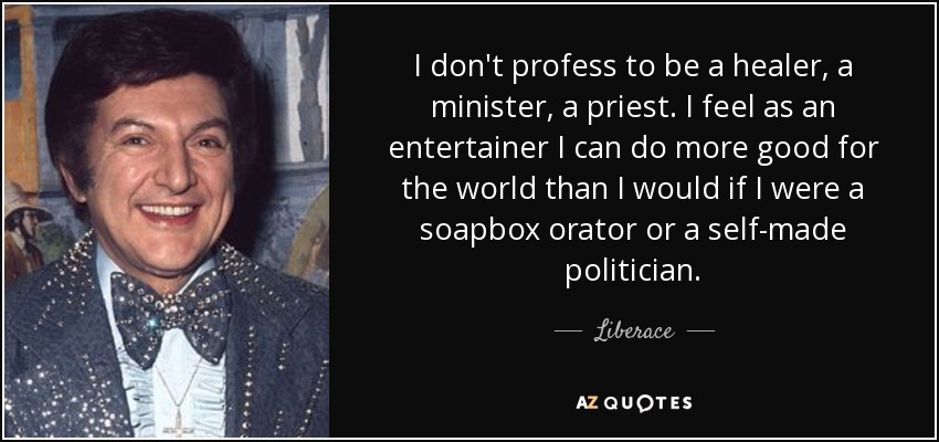 I don't profess to be a healer, a minister, a priest. I feel as an entertainer I can do more good for the world than I would if I were a soapbox orator or a self-made politician. - Liberace