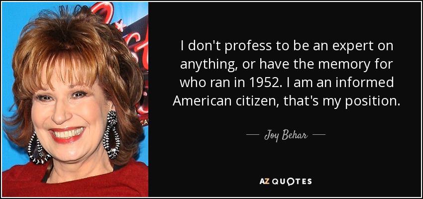 I don't profess to be an expert on anything, or have the memory for who ran in 1952. I am an informed American citizen, that's my position. - Joy Behar