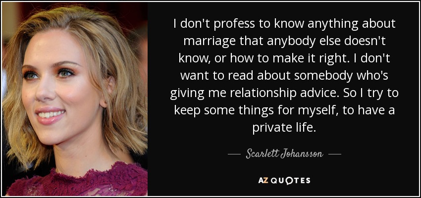 I don't profess to know anything about marriage that anybody else doesn't know, or how to make it right. I don't want to read about somebody who's giving me relationship advice. So I try to keep some things for myself, to have a private life. - Scarlett Johansson