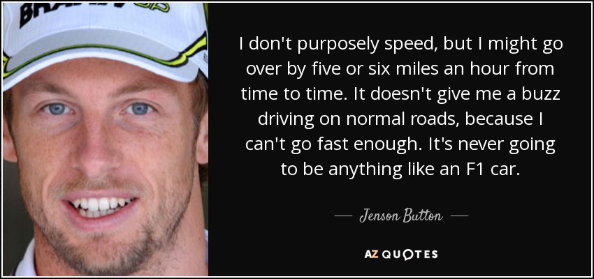 I don't purposely speed, but I might go over by five or six miles an hour from time to time. It doesn't give me a buzz driving on normal roads, because I can't go fast enough. It's never going to be anything like an F1 car. - Jenson Button