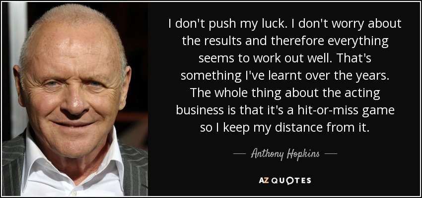 I don't push my luck. I don't worry about the results and therefore everything seems to work out well. That's something I've learnt over the years. The whole thing about the acting business is that it's a hit-or-miss game so I keep my distance from it. - Anthony Hopkins
