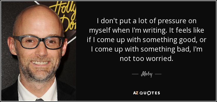 I don't put a lot of pressure on myself when I'm writing. It feels like if I come up with something good, or I come up with something bad, I'm not too worried. - Moby