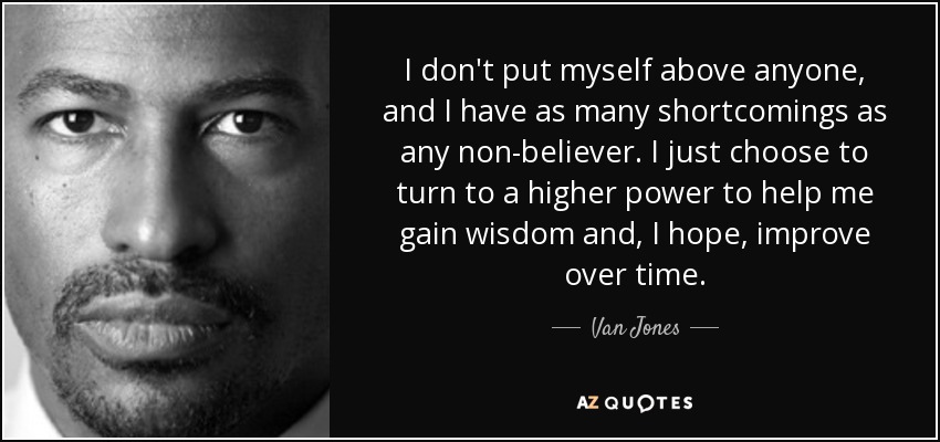 I don't put myself above anyone, and I have as many shortcomings as any non-believer. I just choose to turn to a higher power to help me gain wisdom and, I hope, improve over time. - Van Jones