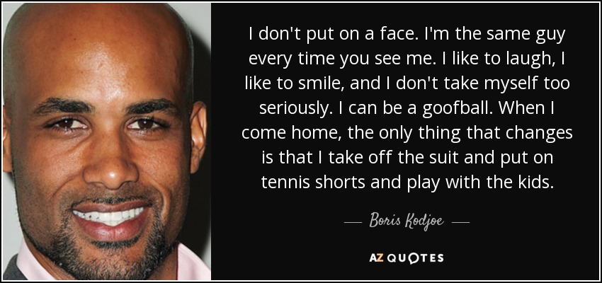 I don't put on a face. I'm the same guy every time you see me. I like to laugh, I like to smile, and I don't take myself too seriously. I can be a goofball. When I come home, the only thing that changes is that I take off the suit and put on tennis shorts and play with the kids. - Boris Kodjoe