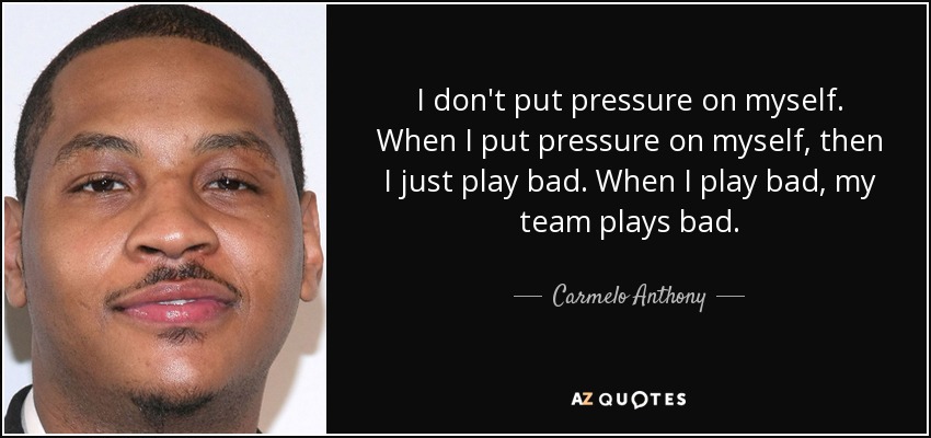 I don't put pressure on myself. When I put pressure on myself, then I just play bad. When I play bad, my team plays bad. - Carmelo Anthony