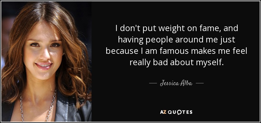 I don't put weight on fame, and having people around me just because I am famous makes me feel really bad about myself. - Jessica Alba