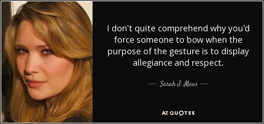 I don't quite comprehend why you'd force someone to bow when the purpose of the gesture is to display allegiance and respect. - Sarah J. Maas