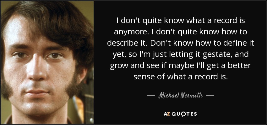 I don't quite know what a record is anymore. I don't quite know how to describe it. Don't know how to define it yet, so I'm just letting it gestate, and grow and see if maybe I'll get a better sense of what a record is. - Michael Nesmith