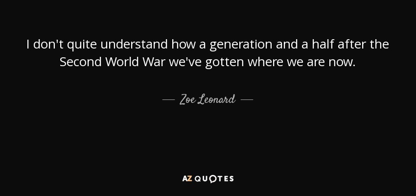 I don't quite understand how a generation and a half after the Second World War we've gotten where we are now. - Zoe Leonard