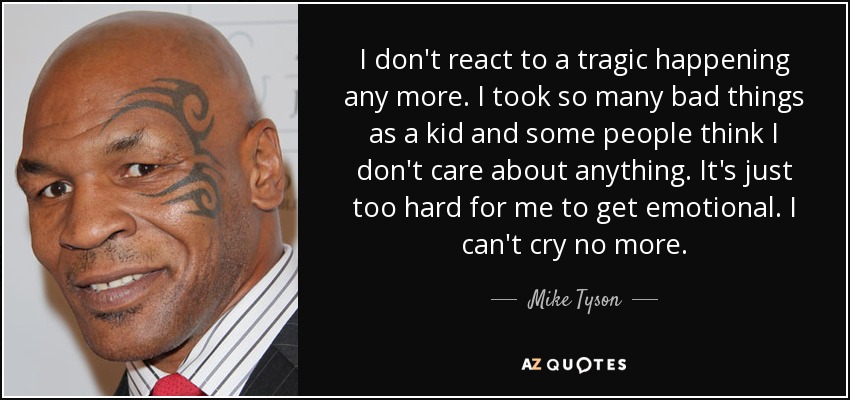 I don't react to a tragic happening any more. I took so many bad things as a kid and some people think I don't care about anything. It's just too hard for me to get emotional. I can't cry no more. - Mike Tyson