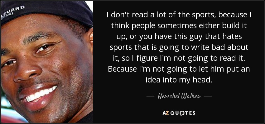 I don't read a lot of the sports, because I think people sometimes either build it up, or you have this guy that hates sports that is going to write bad about it, so I figure I'm not going to read it. Because I'm not going to let him put an idea into my head. - Herschel Walker