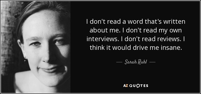 I don't read a word that's written about me. I don't read my own interviews. I don't read reviews. I think it would drive me insane. - Sarah Ruhl