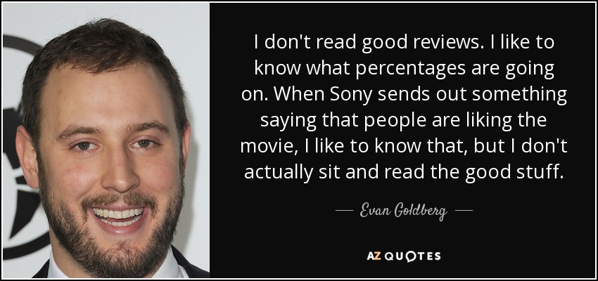 I don't read good reviews. I like to know what percentages are going on. When Sony sends out something saying that people are liking the movie, I like to know that, but I don't actually sit and read the good stuff. - Evan Goldberg