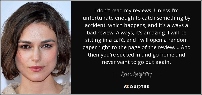 I don't read my reviews. Unless I'm unfortunate enough to catch something by accident, which happens, and it's always a bad review. Always, it's amazing. I will be sitting in a café, and I will open a random paper right to the page of the review.... And then you're sucked in and go home and never want to go out again. - Keira Knightley