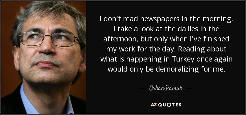 I don't read newspapers in the morning. I take a look at the dailies in the afternoon, but only when I've finished my work for the day. Reading about what is happening in Turkey once again would only be demoralizing for me. - Orhan Pamuk