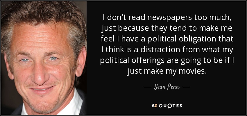 I don't read newspapers too much , just because they tend to make me feel I have a political obligation that I think is a distraction from what my political offerings are going to be if I just make my movies. - Sean Penn