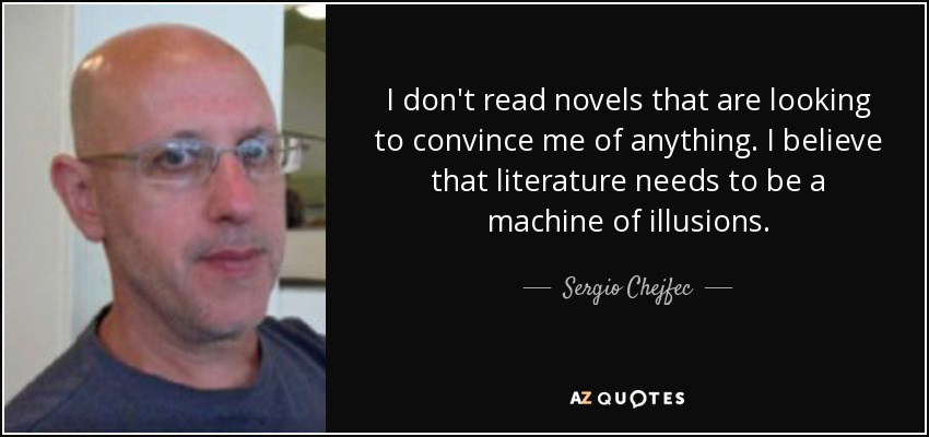 I don't read novels that are looking to convince me of anything. I believe that literature needs to be a machine of illusions. - Sergio Chejfec