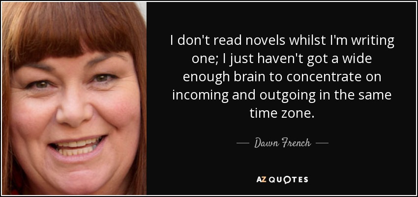 I don't read novels whilst I'm writing one; I just haven't got a wide enough brain to concentrate on incoming and outgoing in the same time zone. - Dawn French