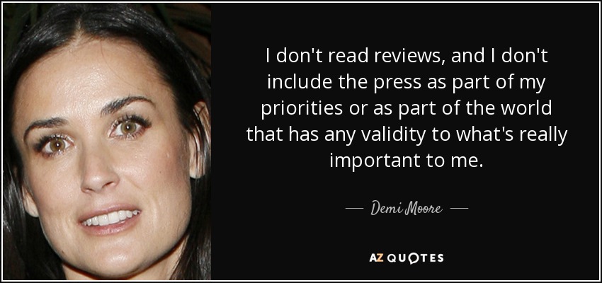 I don't read reviews, and I don't include the press as part of my priorities or as part of the world that has any validity to what's really important to me. - Demi Moore