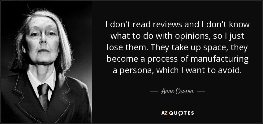 I don't read reviews and I don't know what to do with opinions, so I just lose them. They take up space, they become a process of manufacturing a persona, which I want to avoid. - Anne Carson