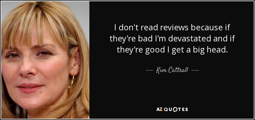 I don't read reviews because if they're bad I'm devastated and if they're good I get a big head. - Kim Cattrall