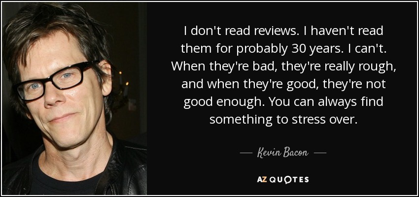 I don't read reviews. I haven't read them for probably 30 years. I can't. When they're bad, they're really rough, and when they're good, they're not good enough. You can always find something to stress over. - Kevin Bacon