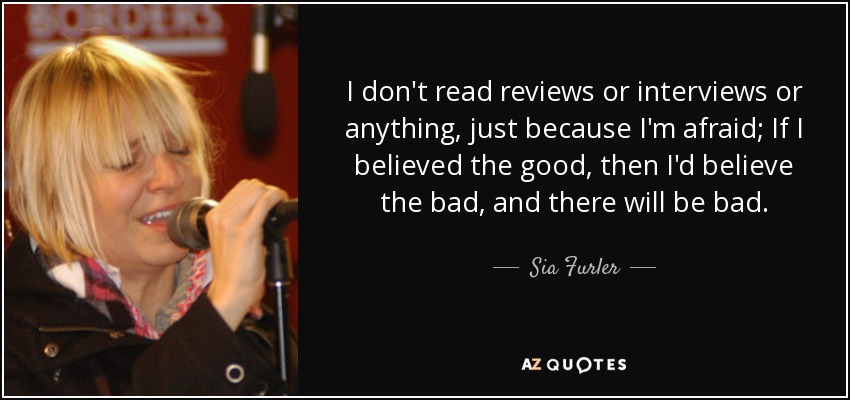 I don't read reviews or interviews or anything, just because I'm afraid; If I believed the good, then I'd believe the bad, and there will be bad. - Sia Furler