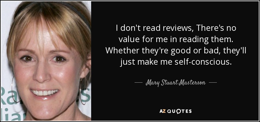 I don't read reviews, There's no value for me in reading them. Whether they're good or bad, they'll just make me self-conscious. - Mary Stuart Masterson