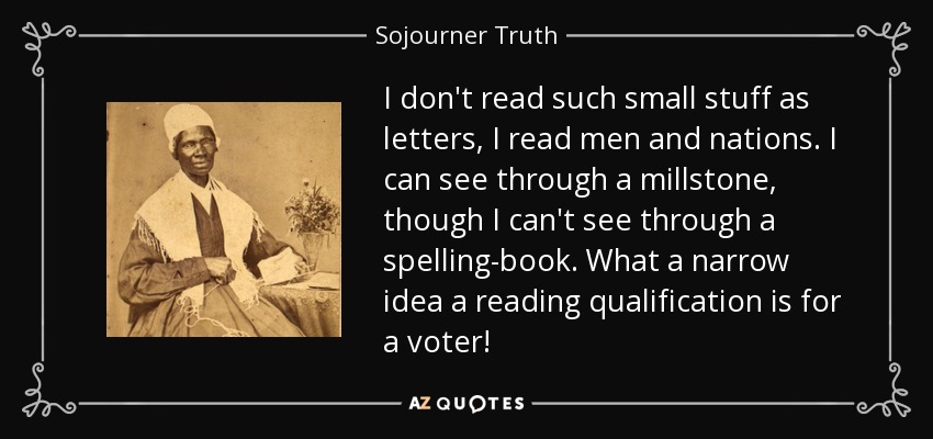 I don't read such small stuff as letters, I read men and nations. I can see through a millstone, though I can't see through a spelling-book. What a narrow idea a reading qualification is for a voter! - Sojourner Truth