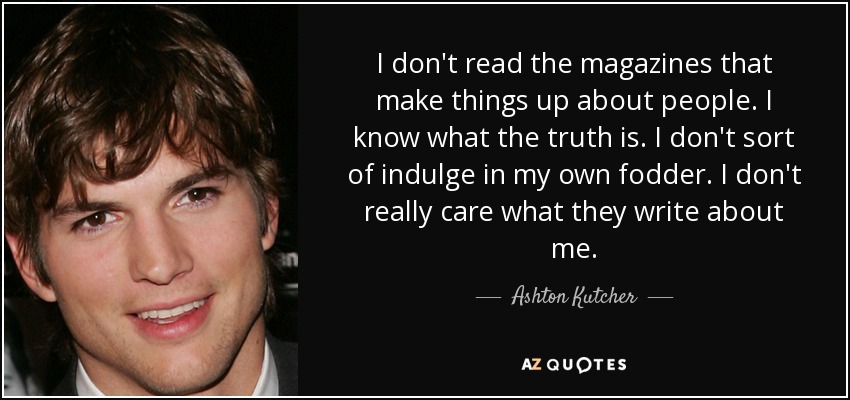 I don't read the magazines that make things up about people. I know what the truth is. I don't sort of indulge in my own fodder. I don't really care what they write about me. - Ashton Kutcher