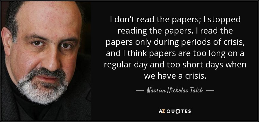 I don't read the papers; I stopped reading the papers. I read the papers only during periods of crisis, and I think papers are too long on a regular day and too short days when we have a crisis. - Nassim Nicholas Taleb