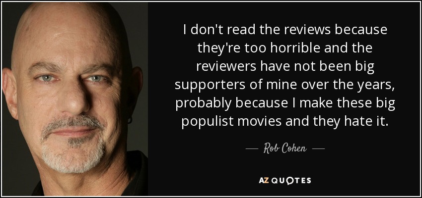 I don't read the reviews because they're too horrible and the reviewers have not been big supporters of mine over the years, probably because I make these big populist movies and they hate it. - Rob Cohen