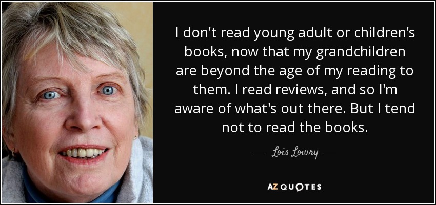 I don't read young adult or children's books, now that my grandchildren are beyond the age of my reading to them. I read reviews, and so I'm aware of what's out there. But I tend not to read the books. - Lois Lowry