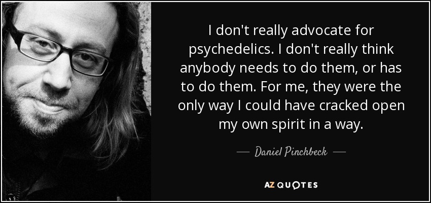 I don't really advocate for psychedelics. I don't really think anybody needs to do them, or has to do them. For me, they were the only way I could have cracked open my own spirit in a way. - Daniel Pinchbeck