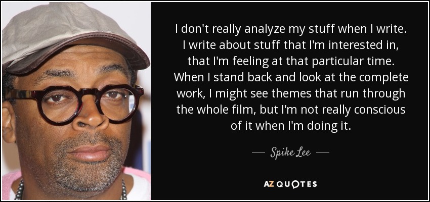 I don't really analyze my stuff when I write. I write about stuff that I'm interested in, that I'm feeling at that particular time. When I stand back and look at the complete work, I might see themes that run through the whole film, but I'm not really conscious of it when I'm doing it. - Spike Lee