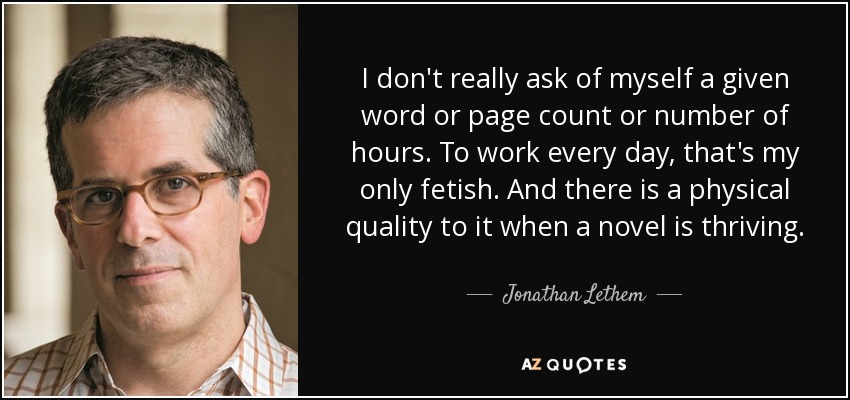 I don't really ask of myself a given word or page count or number of hours. To work every day, that's my only fetish. And there is a physical quality to it when a novel is thriving. - Jonathan Lethem