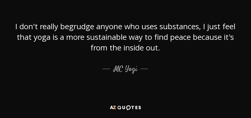 I don't really begrudge anyone who uses substances, I just feel that yoga is a more sustainable way to find peace because it's from the inside out. - MC Yogi