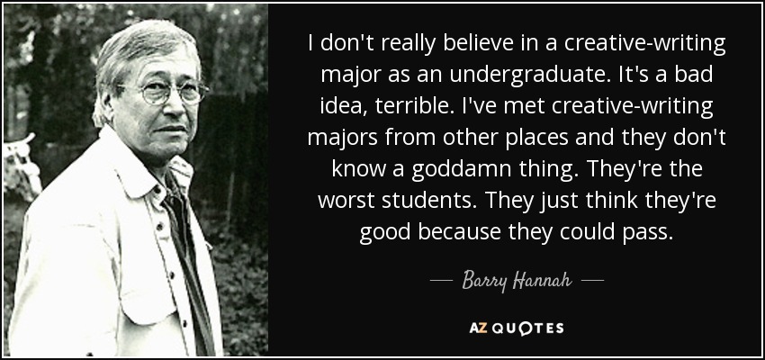 I don't really believe in a creative-writing major as an undergraduate. It's a bad idea, terrible. I've met creative-writing majors from other places and they don't know a goddamn thing. They're the worst students. They just think they're good because they could pass. - Barry Hannah